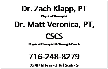 Text Box: Dr. Zach Klapp, PT
Physical Therapist
Dr. Matt Veronica, PT, CSCS
Physical Therapist & Strength Coach

716-248-8279
2390 N Forest Rd Suite 5 
Getzville, NY 14068
