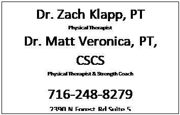 Text Box: Dr. Zach Klapp, PT
Physical Therapist
Dr. Matt Veronica, PT, CSCS
Physical Therapist & Strength Coach

716-248-8279
2390 N Forest Rd Suite 5 
Getzville, NY 14068
