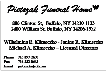 Text Box: Pietszak Funeral Home 
806 Clinton St,  Buffalo, NY 14210-1133
2400 William St, Buffalo, NY 14206-1952

Wilhelmina E. Klimeczko - Janine R. Klimeczko
Michael A. Klimeczko  Licensed Directors

Phone	716-897-2400
Fax     	716-332-0648
Email	pietszak@aol.com
