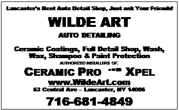 Text Box: Lancasters Best Auto Detail Shop, Just ask Your Friends!
WILDE ART
AUTO DETAILING

Ceramic Coatings, Full Detail Shop, Wash, Wax, Shampoo & Paint Protection
AUTHORIZED INSTALLERS OF:
CERAMIC PRO  XPEL
www.WildeArt.com
63 Central Ave  Lancaster, NY 14086
716-681-4849

