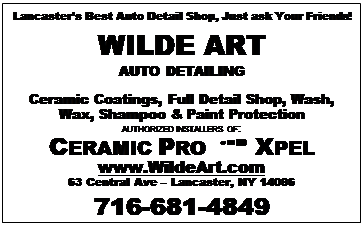 Text Box: Lancasters Best Auto Detail Shop, Just ask Your Friends!
WILDE ART
AUTO DETAILING

Ceramic Coatings, Full Detail Shop, Wash, Wax, Shampoo & Paint Protection
AUTHORIZED INSTALLERS OF:
CERAMIC PRO  XPEL
www.WildeArt.com
63 Central Ave  Lancaster, NY 14086
716-681-4849

